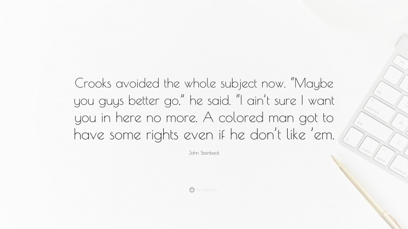 John Steinbeck Quote: “Crooks avoided the whole subject now. “Maybe you guys better go,” he said. “I ain’t sure I want you in here no more. A colored man got to have some rights even if he don’t like ’em.”