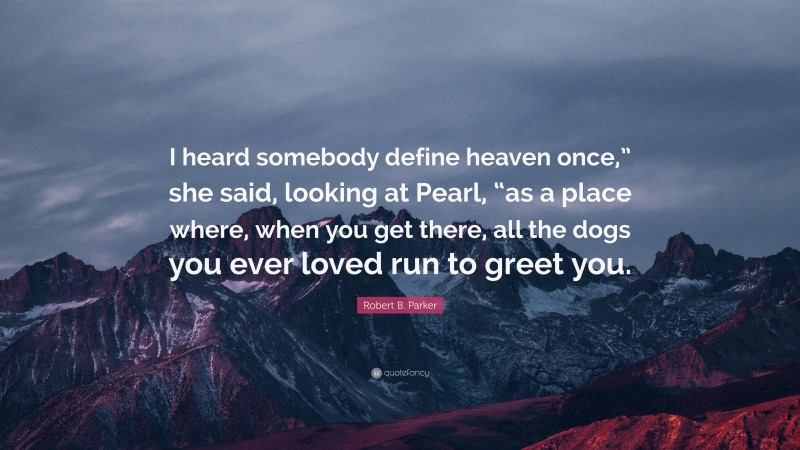 Robert B. Parker Quote: “I heard somebody define heaven once,” she said, looking at Pearl, “as a place where, when you get there, all the dogs you ever loved run to greet you.”