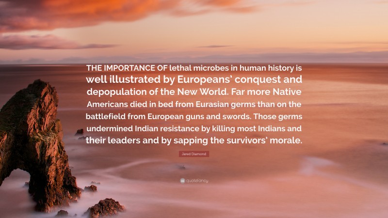 Jared Diamond Quote: “THE IMPORTANCE OF lethal microbes in human history is well illustrated by Europeans’ conquest and depopulation of the New World. Far more Native Americans died in bed from Eurasian germs than on the battlefield from European guns and swords. Those germs undermined Indian resistance by killing most Indians and their leaders and by sapping the survivors’ morale.”