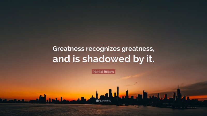 Harold Bloom Quote: “Greatness recognizes greatness, and is shadowed by it.”