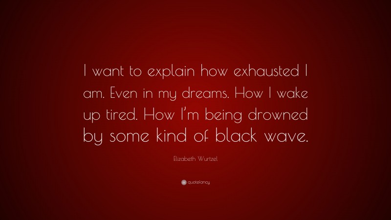 Elizabeth Wurtzel Quote: “I want to explain how exhausted I am. Even in my dreams. How I wake up tired. How I’m being drowned by some kind of black wave.”