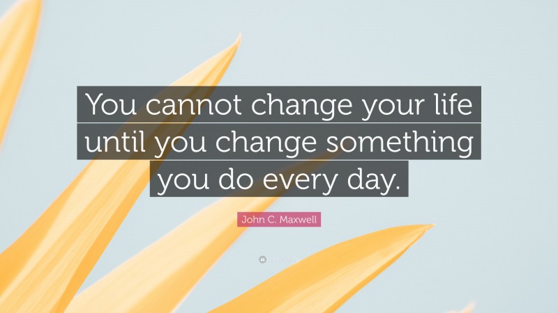 John C. Maxwell Quote: “You cannot change your life until you change something you do every day.”
