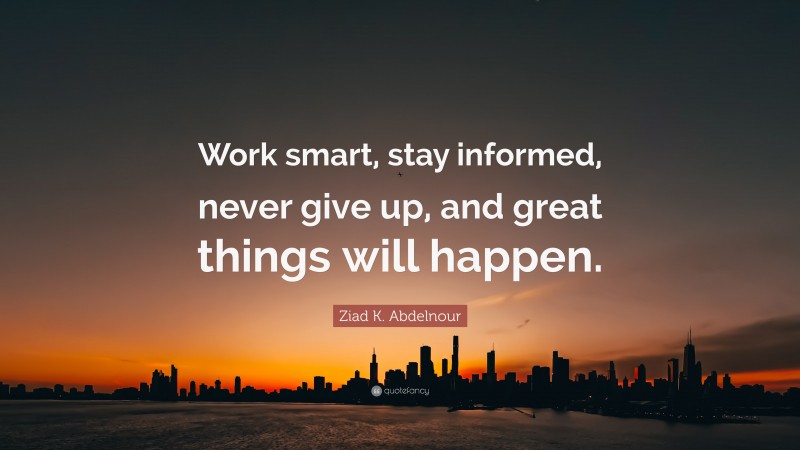 Ziad K. Abdelnour Quote: “Work smart, stay informed, never give up, and great things will happen.”