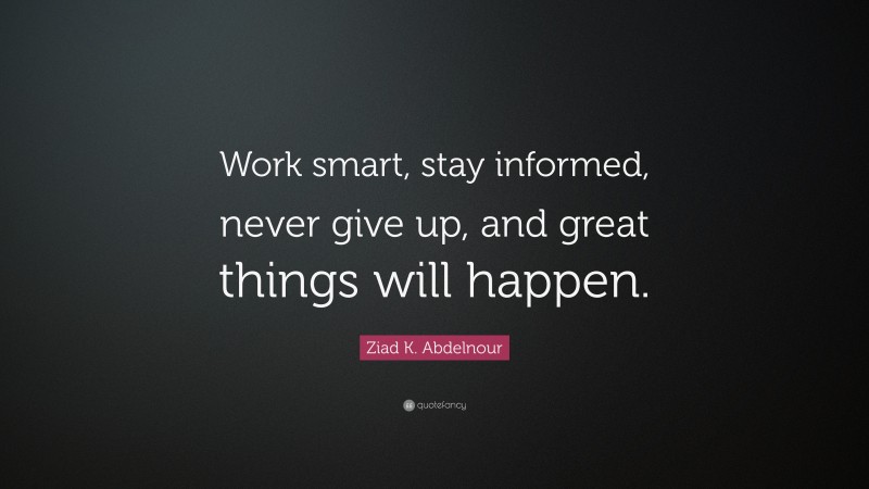 Ziad K. Abdelnour Quote: “Work smart, stay informed, never give up, and great things will happen.”