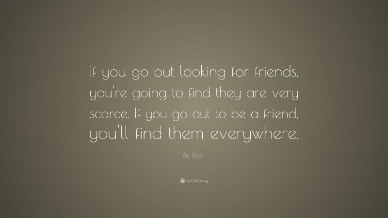 Zig Ziglar Quote: “If you go out looking for friends, you’re going to find they are very scarce. If you go out to be a friend, you’ll find them everywhere.”