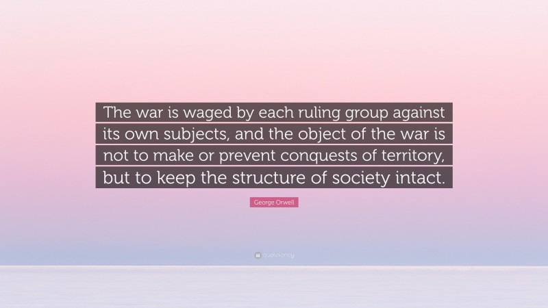 George Orwell Quote: “The war is waged by each ruling group against its own subjects, and the object of the war is not to make or prevent conquests of territory, but to keep the structure of society intact.”