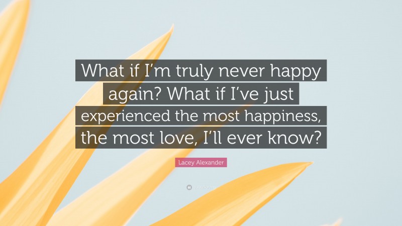 Lacey Alexander Quote: “What if I’m truly never happy again? What if I’ve just experienced the most happiness, the most love, I’ll ever know?”