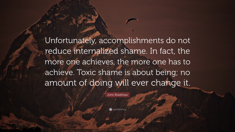 John Bradshaw Quote: “Unfortunately, accomplishments do not reduce internalized shame. In fact, the more one achieves, the more one has to achieve. Toxic shame is about being; no amount of doing will ever change it.”