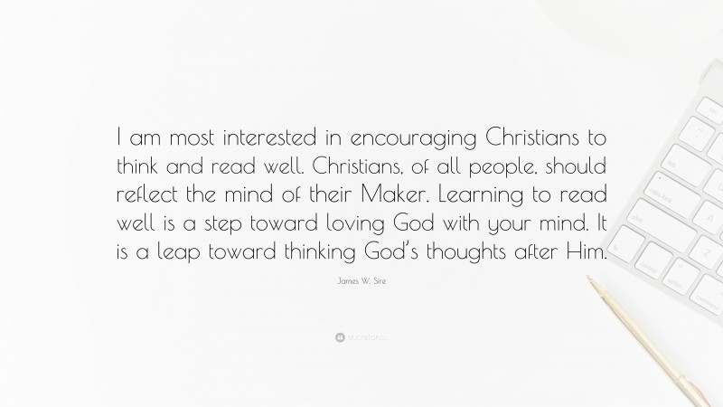 James W. Sire Quote: “I am most interested in encouraging Christians to think and read well. Christians, of all people, should reflect the mind of their Maker. Learning to read well is a step toward loving God with your mind. It is a leap toward thinking God’s thoughts after Him.”