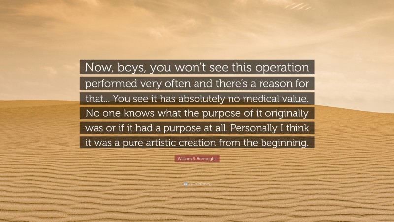William S. Burroughs Quote: “Now, boys, you won’t see this operation performed very often and there’s a reason for that... You see it has absolutely no medical value. No one knows what the purpose of it originally was or if it had a purpose at all. Personally I think it was a pure artistic creation from the beginning.”
