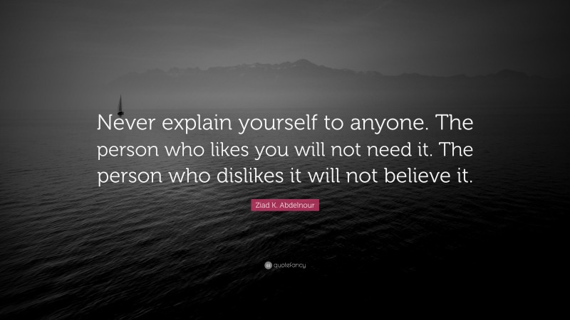 Ziad K. Abdelnour Quote: “Never explain yourself to anyone. The person who likes you will not need it. The person who dislikes it will not believe it.”