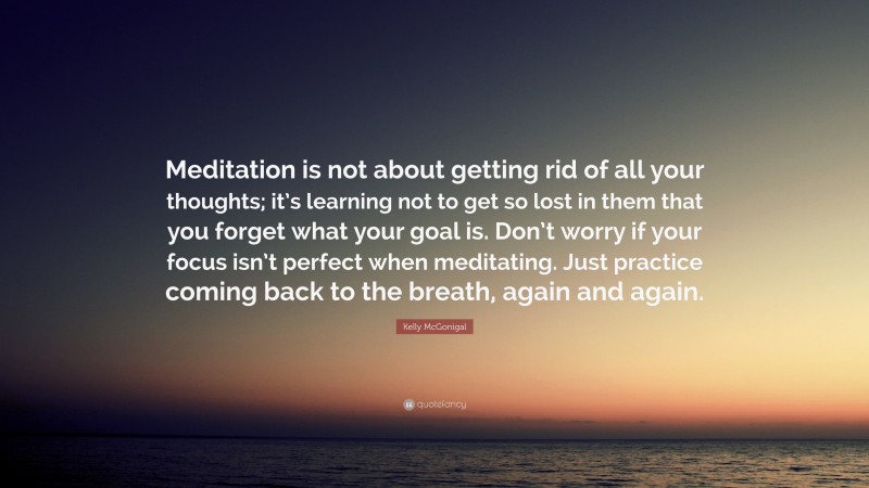 Kelly McGonigal Quote: “Meditation is not about getting rid of all your thoughts; it’s learning not to get so lost in them that you forget what your goal is. Don’t worry if your focus isn’t perfect when meditating. Just practice coming back to the breath, again and again.”