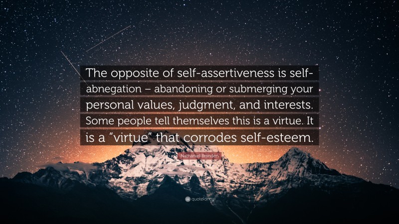 Nathaniel Branden Quote: “The opposite of self-assertiveness is self-abnegation – abandoning or submerging your personal values, judgment, and interests. Some people tell themselves this is a virtue. It is a “virtue” that corrodes self-esteem.”