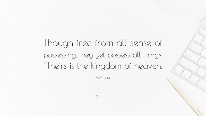 A.W. Tozer Quote: “Though free from all sense of possessing, they yet possess all things. “Theirs is the kingdom of heaven.”