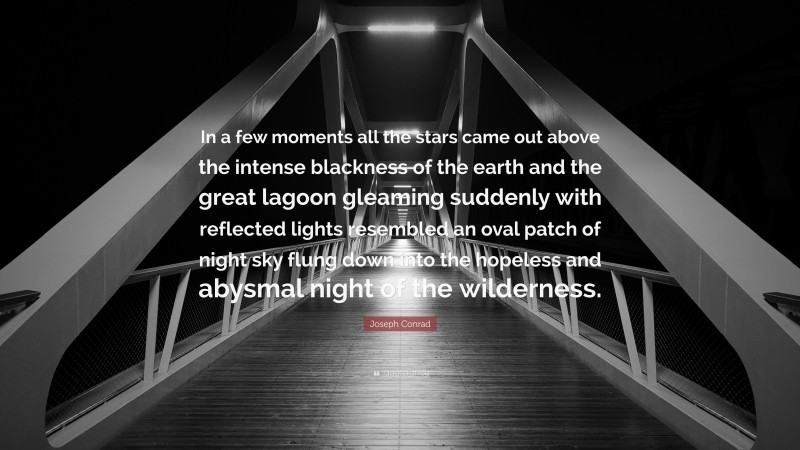 Joseph Conrad Quote: “In a few moments all the stars came out above the intense blackness of the earth and the great lagoon gleaming suddenly with reflected lights resembled an oval patch of night sky flung down into the hopeless and abysmal night of the wilderness.”
