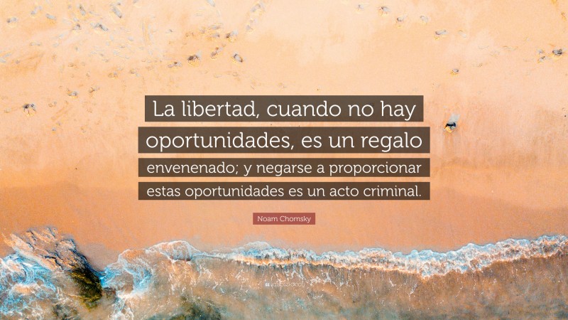 Noam Chomsky Quote: “La libertad, cuando no hay oportunidades, es un regalo envenenado; y negarse a proporcionar estas oportunidades es un acto criminal.”