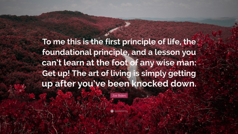 Joe Biden Quote: “To me this is the first principle of life, the foundational principle, and a lesson you can’t learn at the foot of any wise man: Get up! The art of living is simply getting up after you’ve been knocked down.”
