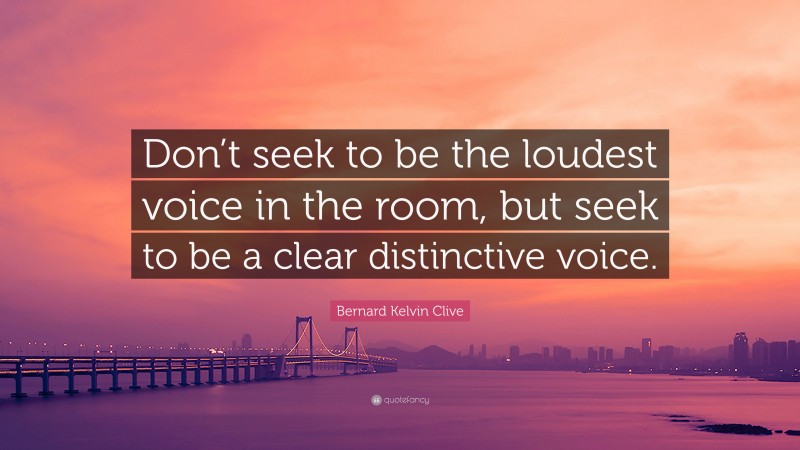 Bernard Kelvin Clive Quote: “Don’t seek to be the loudest voice in the room, but seek to be a clear distinctive voice.”