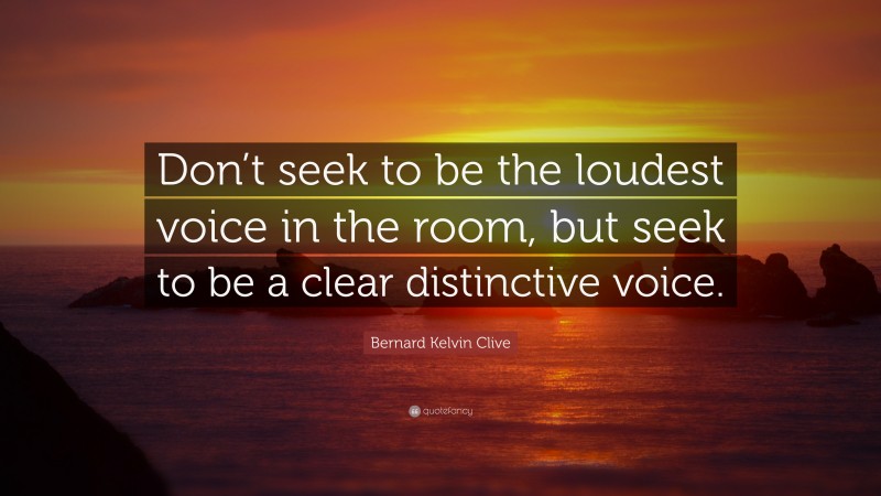 Bernard Kelvin Clive Quote: “Don’t seek to be the loudest voice in the room, but seek to be a clear distinctive voice.”