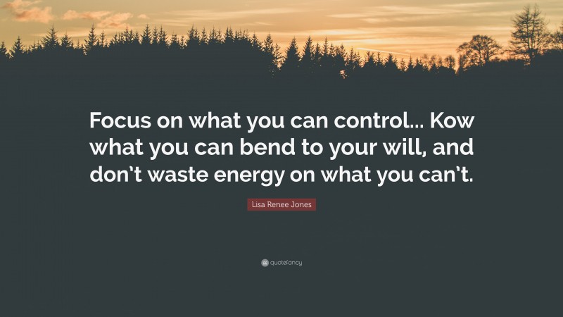 Lisa Renee Jones Quote: “Focus on what you can control... Kow what you can bend to your will, and don’t waste energy on what you can’t.”