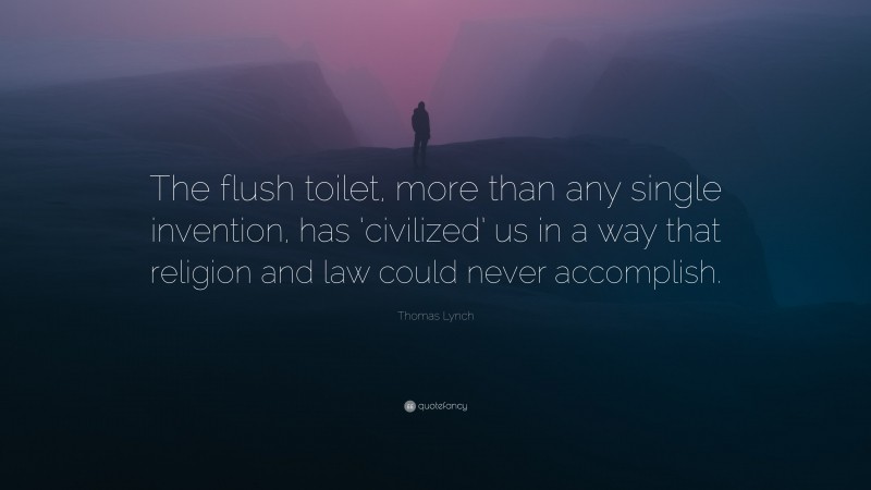 Thomas Lynch Quote: “The flush toilet, more than any single invention, has ‘civilized’ us in a way that religion and law could never accomplish.”