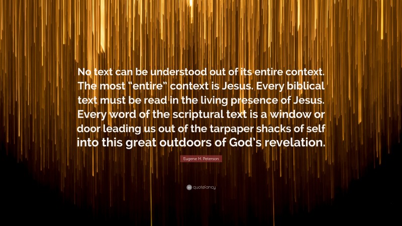 Eugene H. Peterson Quote: “No text can be understood out of its entire context. The most “entire” context is Jesus. Every biblical text must be read in the living presence of Jesus. Every word of the scriptural text is a window or door leading us out of the tarpaper shacks of self into this great outdoors of God’s revelation.”