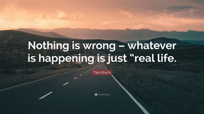Tara Brach Quote: “Nothing is wrong – whatever is happening is just “real life.”