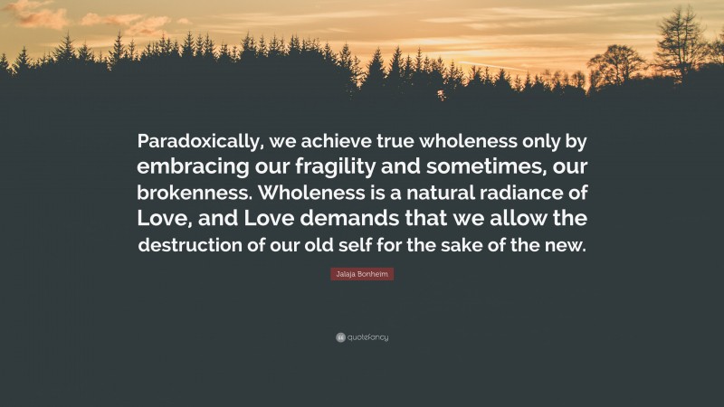 Jalaja Bonheim Quote: “Paradoxically, we achieve true wholeness only by embracing our fragility and sometimes, our brokenness. Wholeness is a natural radiance of Love, and Love demands that we allow the destruction of our old self for the sake of the new.”