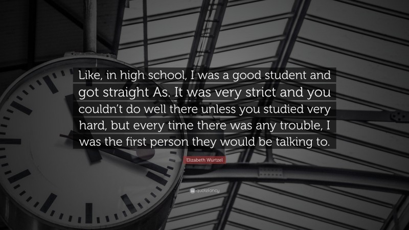 Elizabeth Wurtzel Quote: “Like, in high school, I was a good student and got straight As. It was very strict and you couldn’t do well there unless you studied very hard, but every time there was any trouble, I was the first person they would be talking to.”
