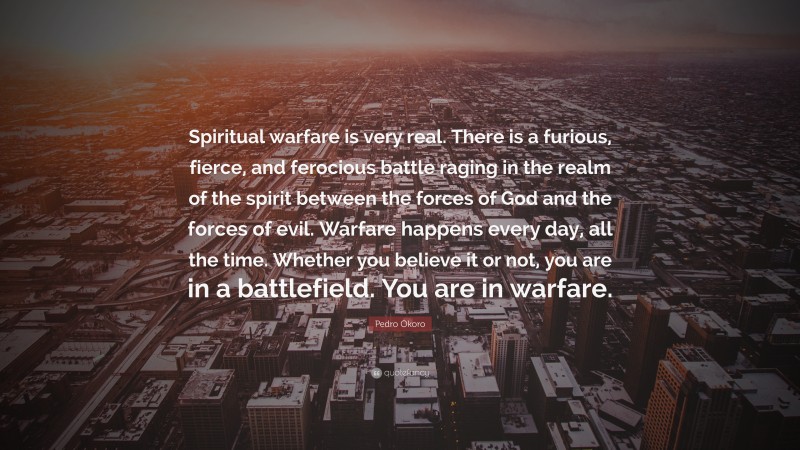 Pedro Okoro Quote: “Spiritual warfare is very real. There is a furious, fierce, and ferocious battle raging in the realm of the spirit between the forces of God and the forces of evil. Warfare happens every day, all the time. Whether you believe it or not, you are in a battlefield. You are in warfare.”