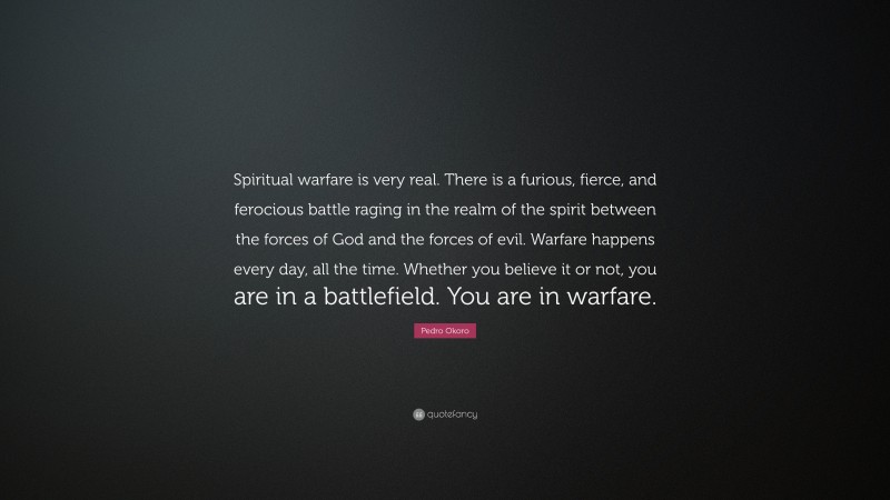 Pedro Okoro Quote: “Spiritual warfare is very real. There is a furious, fierce, and ferocious battle raging in the realm of the spirit between the forces of God and the forces of evil. Warfare happens every day, all the time. Whether you believe it or not, you are in a battlefield. You are in warfare.”