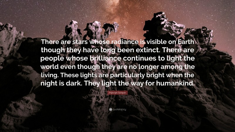 Hannah Senesh Quote: “There are stars whose radiance is visible on Earth though they have long been extinct. There are people whose brilliance continues to light the world even though they are no longer among the living. These lights are particularly bright when the night is dark. They light the way for humankind.”