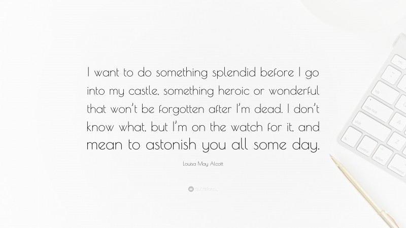 Louisa May Alcott Quote: “I want to do something splendid before I go into my castle, something heroic or wonderful that won’t be forgotten after I’m dead. I don’t know what, but I’m on the watch for it, and mean to astonish you all some day.”