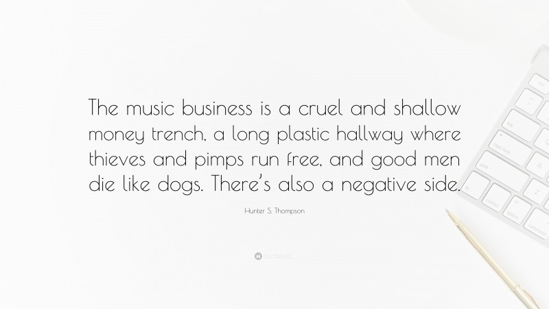 Hunter S. Thompson Quote: “The music business is a cruel and shallow money trench, a long plastic hallway where thieves and pimps run free, and good men die like dogs. There’s also a negative side.”
