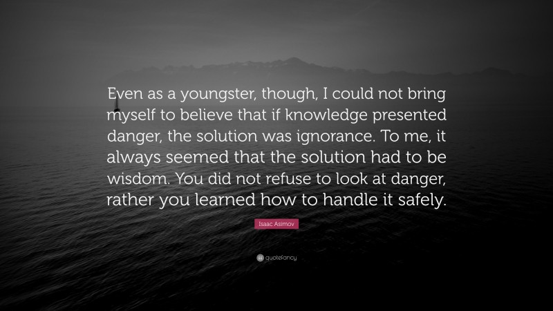 Isaac Asimov Quote: “Even as a youngster, though, I could not bring myself to believe that if knowledge presented danger, the solution was ignorance. To me, it always seemed that the solution had to be wisdom. You did not refuse to look at danger, rather you learned how to handle it safely.”