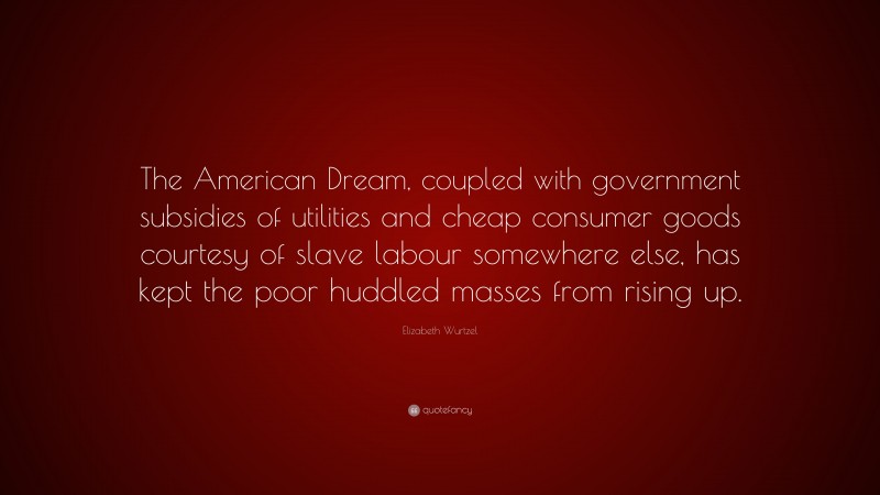 Elizabeth Wurtzel Quote: “The American Dream, coupled with government subsidies of utilities and cheap consumer goods courtesy of slave labour somewhere else, has kept the poor huddled masses from rising up.”