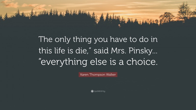 Karen Thompson Walker Quote: “The only thing you have to do in this life is die,” said Mrs. Pinsky... “everything else is a choice.”