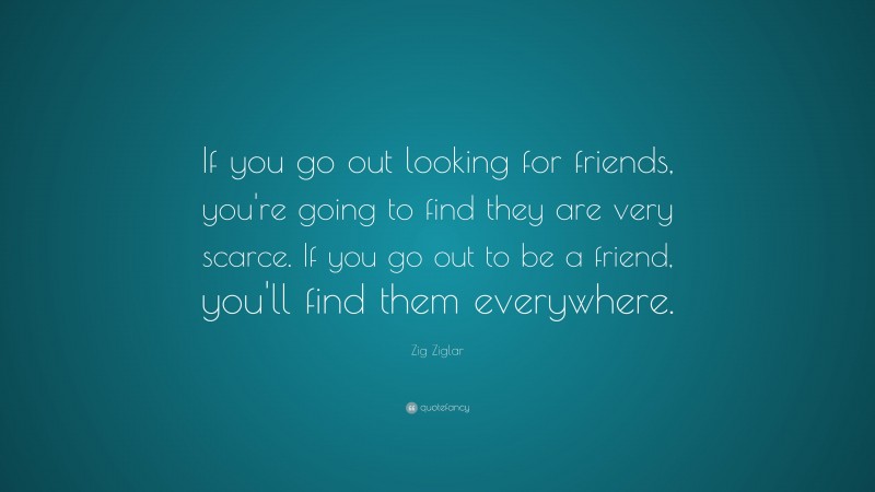 Zig Ziglar Quote: “If you go out looking for friends, you’re going to find they are very scarce. If you go out to be a friend, you’ll find them everywhere.”