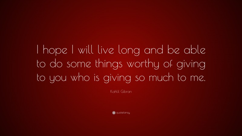 Kahlil Gibran Quote: “I hope I will live long and be able to do some things worthy of giving to you who is giving so much to me.”