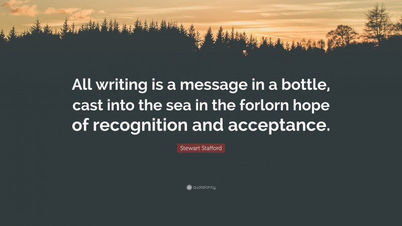 Stewart Stafford Quote: “All writing is a message in a bottle, cast into the sea in the forlorn hope of recognition and acceptance.”