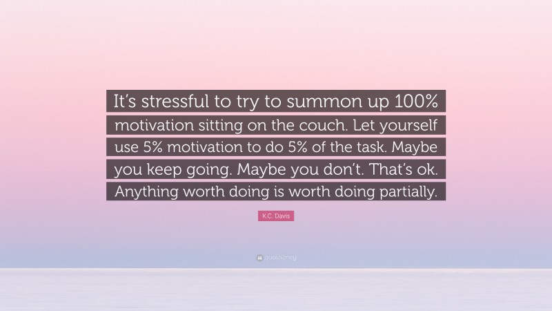 K.C. Davis Quote: “It’s stressful to try to summon up 100% motivation sitting on the couch. Let yourself use 5% motivation to do 5% of the task. Maybe you keep going. Maybe you don’t. That’s ok. Anything worth doing is worth doing partially.”