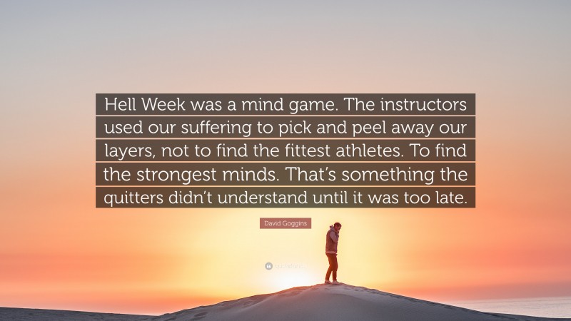 David Goggins Quote: “Hell Week was a mind game. The instructors used our suffering to pick and peel away our layers, not to find the fittest athletes. To find the strongest minds. That’s something the quitters didn’t understand until it was too late.”