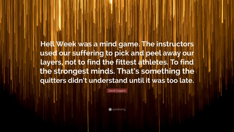 David Goggins Quote: “Hell Week was a mind game. The instructors used our suffering to pick and peel away our layers, not to find the fittest athletes. To find the strongest minds. That’s something the quitters didn’t understand until it was too late.”