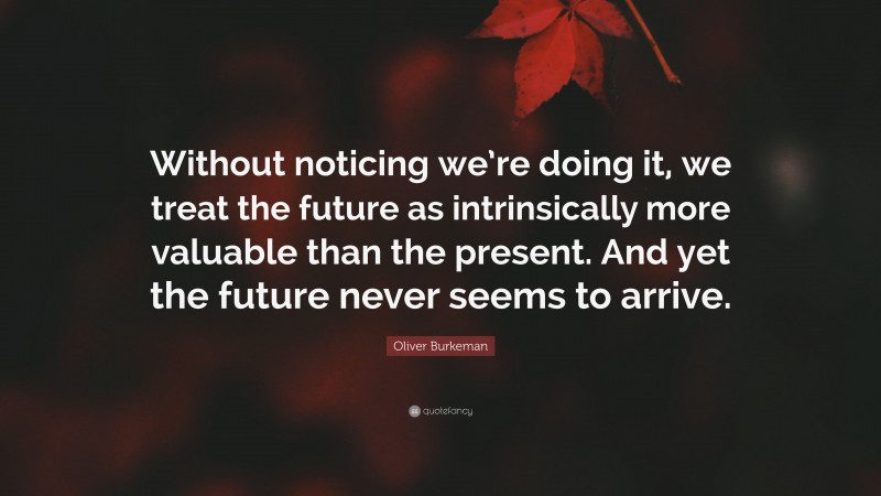 Oliver Burkeman Quote: “Without noticing we’re doing it, we treat the future as intrinsically more valuable than the present. And yet the future never seems to arrive.”