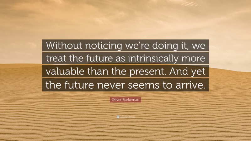 Oliver Burkeman Quote: “Without noticing we’re doing it, we treat the future as intrinsically more valuable than the present. And yet the future never seems to arrive.”