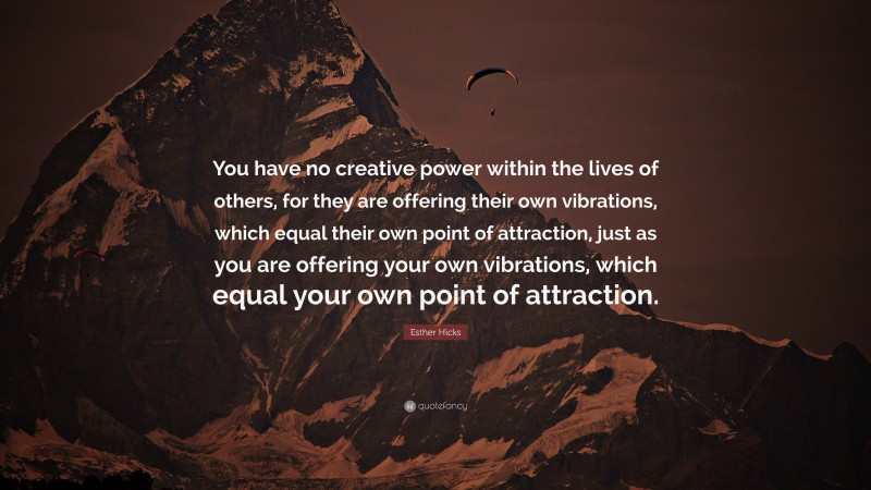 Esther Hicks Quote: “You have no creative power within the lives of others, for they are offering their own vibrations, which equal their own point of attraction, just as you are offering your own vibrations, which equal your own point of attraction.”