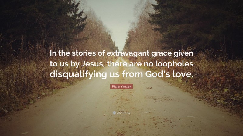 Philip Yancey Quote: “In the stories of extravagant grace given to us by Jesus, there are no loopholes disqualifying us from God’s love.”