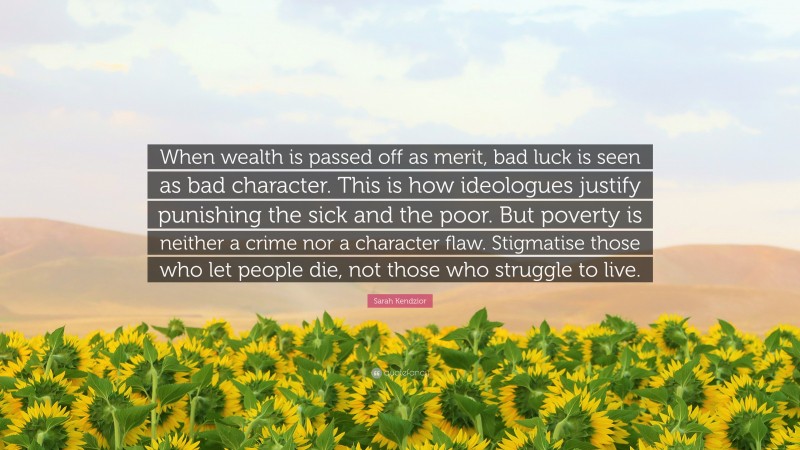 Sarah Kendzior Quote: “When wealth is passed off as merit, bad luck is seen as bad character. This is how ideologues justify punishing the sick and the poor. But poverty is neither a crime nor a character flaw. Stigmatise those who let people die, not those who struggle to live.”
