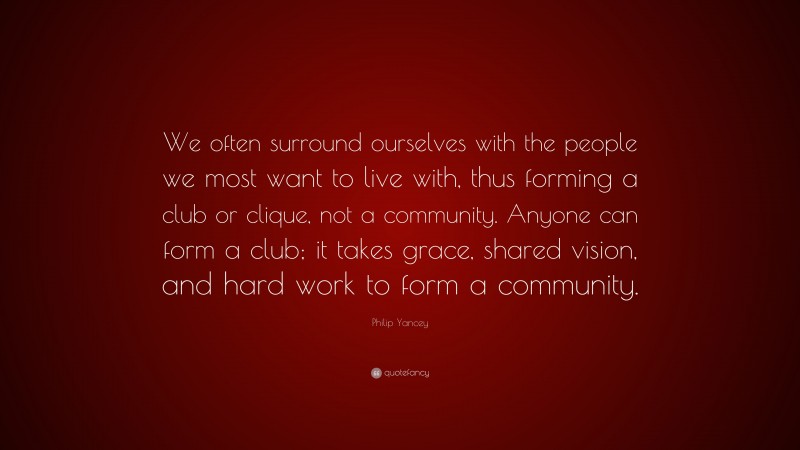 Philip Yancey Quote: “We often surround ourselves with the people we most want to live with, thus forming a club or clique, not a community. Anyone can form a club; it takes grace, shared vision, and hard work to form a community.”
