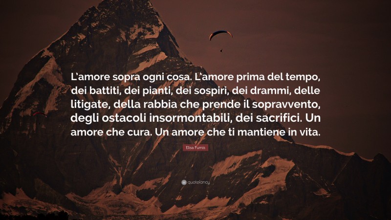 Elisa Fumis Quote: “L’amore sopra ogni cosa. L’amore prima del tempo, dei battiti, dei pianti, dei sospiri, dei drammi, delle litigate, della rabbia che prende il sopravvento, degli ostacoli insormontabili, dei sacrifici. Un amore che cura. Un amore che ti mantiene in vita.”